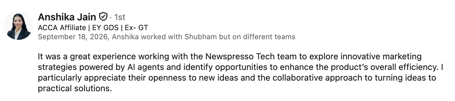 LinkedIn recommendation from Anshika Jain, ACCA Affiliate | EY GDS | Ex-GT, who worked with Shubham on different teams: 'It was a great experience working with the Newspresso Tech team to explore innovative marketing strategies powered by AI agents and identify opportunities to enhance the product's overall efficiency. I particularly appreciate their openness to new ideas and the collaborative approach to turning ideas to practical solutions.'