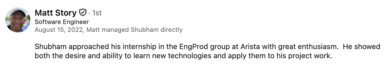LinkedIn recommendation from Matt Story, Software Engineer, who managed Shubham directly at Arista Networks: 'Shubham approached his internship in the EngProd group at Arista with great enthusiasm. He showed both the desire and ability to learn new technologies and apply them to his project work.'