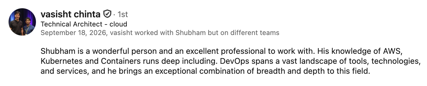LinkedIn recommendation from Vasisht Chinta, Technical Architect - cloud, who worked with Shubham on different teams: 'Shubham is a wonderful person and an excellent professional to work with. His knowledge of AWS, Kubernetes and Containers runs deep including. DevOps spans a vast landscape of tools, technologies, and services, and he brings an exceptional combination of breadth and depth to this field.'